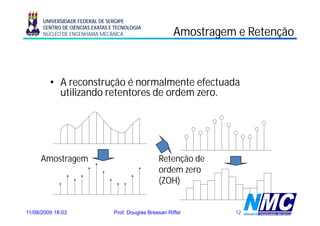 UNIVERSIDADE FEDERAL DE SERGIPE
      CENTRO DE CIÊNCIAS EXATAS E TECNOLOGIA
      NÚCLEO DE ENGENHARIA MECÂNICA                       Amostragem e Retenção
                                                                 g          ç



         • A reconstrução é normalmente efectuada
                       ç
           utilizando retentores de ordem zero.




     Amostragem                                    Retenção de
                                                   ordem zero
                                                   (ZOH)


11/08/2009 18:03                 Prof. Douglas Bressan Riffel       12
 