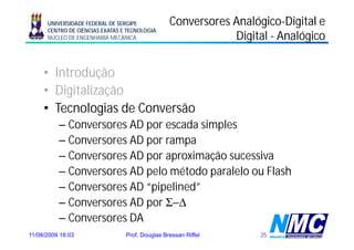 UNIVERSIDADE FEDERAL DE SERGIPE            Conversores Analógico-Digital e
                                                             Analógico-
      CENTRO DE CIÊNCIAS EXATAS E TECNOLOGIA
      NÚCLEO DE ENGENHARIA MECÂNICA                          Digital - Analógico


     • Introdução
            d ã
     • Digitalização
         g       ç
     • Tecnologias de Conversão
          – Conversores AD por escada simples
          – Conversores AD por rampa
          –CConversores AD por aproximação sucessiva
                                    i    ã       i
          – Conversores AD pelo método paralelo ou Flash
          – Conversores AD “pipelined”
          – Conversores AD por Σ−Δ
          – Conversores DA
11/08/2009 18:03                 Prof. Douglas Bressan Riffel      25
 