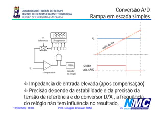 UNIVERSIDADE FEDERAL DE SERGIPE                                    Conversão A/D
      CENTRO DE CIÊNCIAS EXATAS E TECNOLOGIA
      NÚCLEO DE ENGENHARIA MECÂNICA                             Rampa em escada simples


                       V                                         vi
                   referência    7 segmentos


                     A
                         D




                          _

                          +                                 saída
            vi
                                               Gerador
                                               G d          do AND
                         comparador
                                               de relógio



          Impedância de entrada elevada (após compensação)
          Precisão depende da estabilidade e da precisão da
        tensão de referência e do conversor D/A , a frequência
        do relógio não tem influência no resultado.
11/08/2009 18:03                      Prof. Douglas Bressan Riffel         26
 