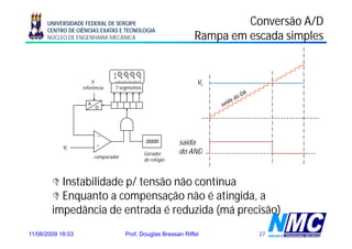UNIVERSIDADE FEDERAL DE SERGIPE                                    Conversão A/D
      CENTRO DE CIÊNCIAS EXATAS E TECNOLOGIA
      NÚCLEO DE ENGENHARIA MECÂNICA                             Rampa em escada simples


                       V                                         vi
                   referência    7 segmentos


                     A
                         D




                          _

                          +                                 saída
            vi
                                               Gerador
                                               G d          do AND
                         comparador
                                               de relógio



          Instabilidade p/ tensão não contínua
          Enquanto a compensação não é atingida, a
        impedância de entrada é reduzida (má precisão)
11/08/2009 18:03                      Prof. Douglas Bressan Riffel         27
 