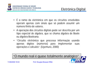 UNIVERSIDADE FEDERAL DE SERGIPE
      CENTRO DE CIÊNCIAS EXATAS E TECNOLOGIA
      NÚCLEO DE ENGENHARIA MECÂNICA                             Eletrônica Digital
                                                                             g

        • É o ramo da eletrônica em que os circuitos envolvidos
          operam apenas com sinais que só podem assumir um
          número f
            ú      finito d valores.
                          de l
        • A operação dos circuitos digitais pode ser descrita por um
          tipo
          ti especial d ál b que se chama ál b d B l
                      i l de álgebra,        h     álgebra de Boole
          ou álgebra Booleana.
        • “Circuito eletrônico que processa informação usando
           Circuito
          apenas dígitos (números) para implementar suas
          operações e cálculos”. (Uyemura, 2000)
            p ç                   ( y      ,     )


       “O mundo real é quase t t l
             d     l         totalmente analógico”.
                                     t     ló i ”
11/08/2009 18:03                 Prof. Douglas Bressan Riffel        3
 