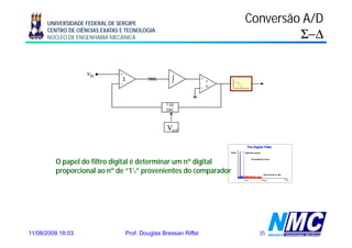 UNIVERSIDADE FEDERAL DE SERGIPE                                     Conversão A/D
      CENTRO DE CIÊNCIAS EXATAS E TECNOLOGIA
      NÚCLEO DE ENGENHARIA MECÂNICA                                                Σ−Δ

                   vin         +
                               –
                                Σ                    ∫            +
                                                                      ?
                                                                  –   =

                                                  1 bit
                                                  DAC



                                                   Vref



         O papel do filtro digital é determinar um nº digital
         proporcional ao nº de “1’s” provenientes do comparador




11/08/2009 18:03                   Prof. Douglas Bressan Riffel             35
 