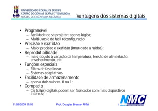 UNIVERSIDADE FEDERAL DE SERGIPE
      CENTRO DE CIÊNCIAS EXATAS E TECNOLOGIA
      NÚCLEO DE ENGENHARIA MECÂNICA               Vantagens dos sistemas digitais

     • Programável
          – Facilidade de se projetar: apenas lógica;
          – Multi-usos e de fácil reconfiguração.
     • Precisão e exatidão
                  e atidão
          – Maior precisão e exatidão (Imunidade a ruídos);
     • Reprodutibilidade
          – mais robusto à variação da temperatura, tensão de alimentação,
            envelhecimento, etc.
     • Funções especiais
          – Filt d f
            Filtros de fase li
                            linear
          – Sistemas adaptativos
     • Facilidade de armazenamento
          – apenas d i valores, 0 ou 1
                   dois l            1;
     • Compacto
          – Cis (chips) digitais podem ser fabricados com mais dispositivos
            internos;
            internos

11/08/2009 18:03                 Prof. Douglas Bressan Riffel        5
 