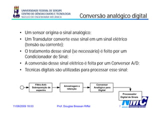 UNIVERSIDADE FEDERAL DE SERGIPE
      CENTRO DE CIÊNCIAS EXATAS E TECNOLOGIA
      NÚCLEO DE ENGENHARIA MECÂNICA                 Conversão analógico digital
                                                                   g      g

     • Um sensor origina o sinal analógico;
     • Um Transdutor converte esse sinal em um sinal elétrico
       (tensão
       (t ã ou corrente); t )
     • O tratamento desse sinal (se necessário) é feito por um
       Condicionador de Sinal;
     • A conversão desse sinal elétrico é feita por um Conversor A/D;
     • Técnicas digitais são utilizadas para processar esse sinal;


                Filtro Anti-                                      Conversor
                                      Amostragem e
              Sobreposição de                                   Analógico para
                                        retenção
                 espectro                                          Digital
                                                                                   Processador
                                                                                 Digital de Sinais



11/08/2009 18:03                 Prof. Douglas Bressan Riffel                    7
 