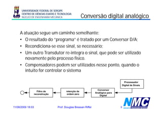UNIVERSIDADE FEDERAL DE SERGIPE
      CENTRO DE CIÊNCIAS EXATAS E TECNOLOGIA
      NÚCLEO DE ENGENHARIA MECÂNICA                    Conversão digital analógico
                                                                   g          g

     A atuação segue um caminho semelhante:
     • O resultado do “programa“ é tratado por um Conversor D/A;
     • Recondiciona-se esse sinal, se necessário;
     • Um outro Transdutor re-integra o sinal, que pode ser utilizado
        novamente pelo processo fí i
                       l             físico.
     • Compensadores podem ser utilizados nesse ponto, quando o
        intuito for controlar o sistema

                                                                                    Processador
                                                                                  Digital de Sinais

                                                                   Conversor
                     Filtro de           retenção de
                                                                 Analógico para
                   reconstrução           ordem zero
                                                                    Digital




11/08/2009 18:03                  Prof. Douglas Bressan Riffel                    8
 