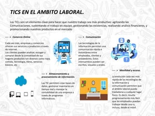 TICS EN EL AMBITO LABORAL.
Las TICs son un elemento clave para hacer que nuestro trabajo sea más productivo: agilizando las
Comunicaciones, sustentando el trabajo en equipo, gestionando las existencias, realizando análisis financieros, y
promocionando nuestros productos en el mercado
.
---- > Comercio Online
Cada vez más, empresas y comercios
ofrecen sus servicios y productos a través
de internet.
Los clientes pueden analizar, escoger y
comprar desde la comodidad de sus
hogares productos tan diversos como ropa,
comida, tecnología, libros, servicios
básicos, etc
---- > Comunicación
Las tecnologías de la
información permiten una
comunicación rápida e
instantánea entre
empleados, clientes y
proveedores. Estos
intercambios pueden ser
escritos, visuales y orales.
---- > Almacenamiento y
procesamiento de información.
Las TIC permiten crear bases de
datos, gestionar inventarios en
tiempo real y manejar la
contabilidad de una empresa a
través de programas
informáticos.
---- > Movilidad y acceso.
La evolución cada vez más
rápida de las tecnologías de
la información y
comunicación permiten que
el ámbito laboral pueda
trasladarse a cualquier lugar
físico. Es decir, resulta
progresivamente más fácil
que los empleados puedan
trabajar desde casa o,
incluso, desde el móvil.
 