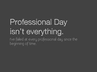 Professional Day
isn’t everything.
I’ve failed at every professional day since the
beginning of time.
 