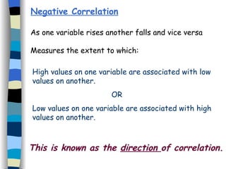Negative Correlation As one variable rises another falls and vice versa Measures the extent to which: High values on one variable are associated with low values on another.   OR Low values on one variable are associated with high values on another. This is known as the  direction  of correlation. 