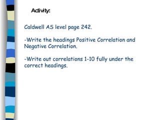 Activity: Caldwell AS level page 242. -Write the headings Positive Correlation and Negative Correlation. -Write out correlations 1-10 fully under the correct headings. 