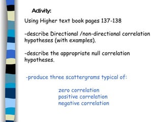 Activity: Using Higher text book pages 137-138 -describe Directional /non-directional correlation hypotheses (with examples). -describe the appropriate null correlation hypotheses. produce three scattergrams typical of:  zero correlation positive correlation negative correlation 