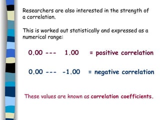 Researchers are also interested in the strength of a correlation. This is worked out statistically and expressed as a numerical range: 0.00 ---  1.00  = positive correlation 0.00 ---  -1.00  = negative correlation These values are known as  correlation coefficients. 