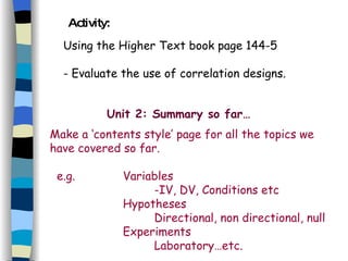 Activity: Using the Higher Text book page 144-5 - Evaluate the use of correlation designs. Unit 2: Summary so far… Make a ‘contents style’ page for all the topics we have covered so far. e.g.  Variables -IV, DV, Conditions etc   Hypotheses Directional, non directional, null   Experiments Laboratory…etc. 