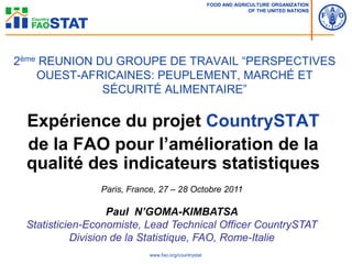 FOOD AND AGRICULTURE ORGANIZATION
                                                                    OF THE UNITED NATIONS




2ème REUNION DU GROUPE DE TRAVAIL “PERSPECTIVES
    OUEST-AFRICAINES: PEUPLEMENT, MARCHÉ ET
              SÉCURITÉ ALIMENTAIRE”

 Expérience du projet CountrySTAT
 de la FAO pour l’amélioration de la
 qualité des indicateurs statistiques
                Paris, France, 27 – 28 Octobre 2011

                   Paul N’GOMA-KIMBATSA
 Statisticien-Economiste, Lead Technical Officer CountrySTAT
           Division de la Statistique, FAO, Rome-Italie
                            www.fao.org/countrystat
 