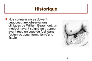 Historique

   Nos connaissances doivent
    beaucoup aux observations
    cliniques de William Beaumont, un
    médecin ayant soigné un trappeur,,
    ayant reçu un coup de fusil dans
    l’estomac avec formation d’une
    fistule




                                         2
 