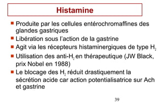 Histamine
 Produite par les cellules entérochromaffines des
  glandes gastriques
 Libération sous l’action de la gastrine
 Agit via les récepteurs histaminergiques de type H 2
 Utilisation des anti-H2 en thérapeutique (JW Black,
  prix Nobel en 1988)
 Le blocage des H2 réduit drastiquement la
  sécrétion acide car action potentialisatrice sur Ach
  et gastrine
                                      39
 