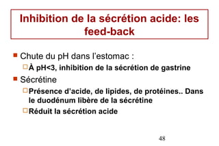 Inhibition de la sécrétion acide: les
                 feed-back

   Chute du pH dans l’estomac :
    À   pH<3, inhibition de la sécrétion de gastrine
   Sécrétine
     Présence  d’acide, de lipides, de protéines.. Dans
      le duodénum libère de la sécrétine
     Réduit la sécrétion acide



                                           48
 