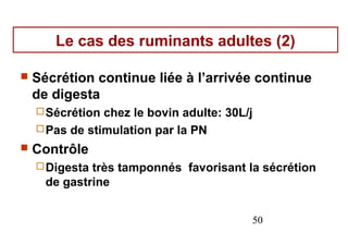 Le cas des ruminants adultes (2)

   Sécrétion continue liée à l’arrivée continue
    de digesta
     Sécrétion chez le bovin adulte: 30L/j
     Pas de stimulation par la PN
   Contrôle
     Digesta très tamponnés favorisant la sécrétion
      de gastrine


                                          50
 