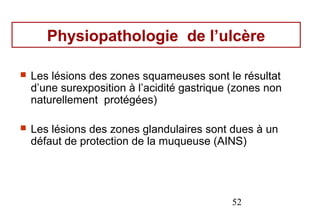 Physiopathologie de l’ulcère

   Les lésions des zones squameuses sont le résultat
    d’une surexposition à l’acidité gastrique (zones non
    naturellement protégées)

   Les lésions des zones glandulaires sont dues à un
    défaut de protection de la muqueuse (AINS)




                                             52
 