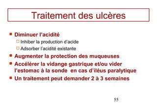 Traitement des ulcères
   Diminuer l’acidité
     Inhiber
            la production d’acide
     Adsorber l’acidité existante

   Augmenter la protection des muqueuses
   Accélérer la vidange gastrique et/ou vider
    l’estomac à la sonde en cas d’iléus paralytique
   Un traitement peut demander 2 à 3 semaines


                                          55
 