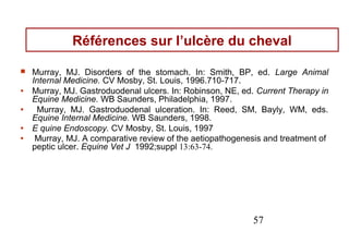 Références sur l’ulcère du cheval

   Murray, MJ. Disorders of the stomach. In: Smith, BP, ed. Large Animal
    Internal Medicine. CV Mosby, St. Louis, 1996.710-717.
•   Murray, MJ. Gastroduodenal ulcers. In: Robinson, NE, ed. Current Therapy in
    Equine Medicine. WB Saunders, Philadelphia, 1997.
•    Murray, MJ. Gastroduodenal ulceration. In: Reed, SM, Bayly, WM, eds.
    Equine Internal Medicine. WB Saunders, 1998.
•   E quine Endoscopy. CV Mosby, St. Louis, 1997
•    Murray, MJ. A comparative review of the aetiopathogenesis and treatment of
    peptic ulcer. Equine Vet J 1992;suppl 13:63-74.




                                                           57
 