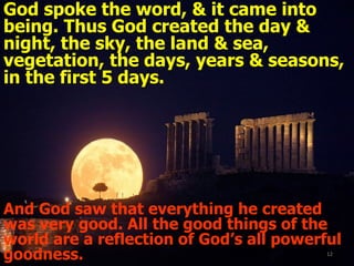 God spoke the word, & it came into being. Thus God created the day & night, the sky, the land & sea, vegetation, the days, years & seasons, in the first 5 days. And God saw that everything he created was very good. All the good things of the world are a reflection of God’s all powerful goodness. 