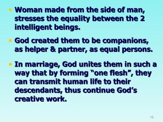 Woman made from the side of man, stresses the equality between the 2 intelligent beings. God created them to be companions, as helper & partner, as equal persons. In marriage, God unites them in such a way that by forming “one flesh”, they can transmit human life to their descendants, thus continue God’s creative work. 