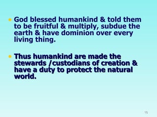 God blessed humankind & told them to be fruitful & multiply, subdue the earth & have dominion over every living thing. Thus humankind are made the stewards /custodians of creation & have a duty to protect the natural world. 