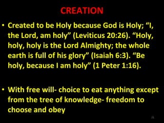 CREATION Created to be Holy because God is Holy; “I, the Lord, am holy” (Leviticus 20:26). “Holy, holy, holy is the Lord Almighty; the whole earth is full of his glory” (Isaiah 6:3). “Be holy, because I am holy” (1 Peter 1:16). With free will- choice to eat anything except from the tree of knowledge- freedom to choose and obey 