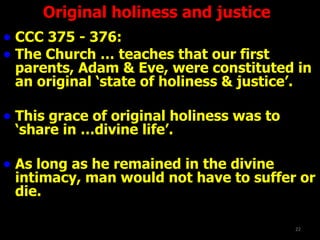 CCC 375 - 376:  The Church … teaches that our first parents, Adam & Eve, were constituted in an original ‘state of holiness & justice’. This grace of original holiness was to ‘share in …divine life’. As long as he remained in the divine intimacy, man would not have to suffer or die.  Original holiness and justice 