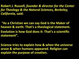 Robert J. Russell,  founder & director for the Center for Theology & the Natural Sciences, Berkeley, California,  said: “ As a Christian we can say God is the Maker of heaven & earth: That’s a theological statement.  Evolution is how God does it: That’s a scientific statement”. Science tries to explain how & when the universe arose & when humans appeared. Religion can explain the purpose of creation. 