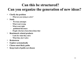 11
Can this be structured?
Can you organize the generation of new ideas?
• Clarify the problem
– What are you trying to solve?
• Study
– Previous attempts
– What went wrong
– What went right
– published literature
– People who have been there/done that
• Benchmark related products
– Look for what they solve
– What they don’t solve
• Brainstorm
• Explore systematically
• Choose most likely paths
• Keep track of paths not chosen
 