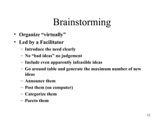12
Brainstorming
• Organize “virtually”
• Led by a Facilitator
– Introduce the need clearly
– No “bad ideas” no judgement
– Include even apparently infeasible ideas
– Go around table and generate the maximum number of new
ideas
– Announce them
– Post them (on computer)
– Categorize them
– Pareto them
 