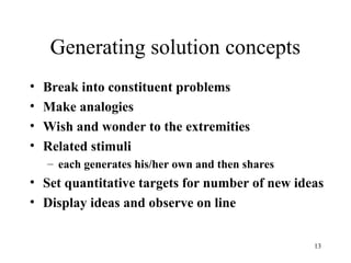 13
Generating solution concepts
• Break into constituent problems
• Make analogies
• Wish and wonder to the extremities
• Related stimuli
– each generates his/her own and then shares
• Set quantitative targets for number of new ideas
• Display ideas and observe on line
 
