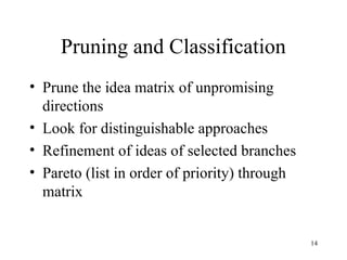 14
Pruning and Classification
• Prune the idea matrix of unpromising
directions
• Look for distinguishable approaches
• Refinement of ideas of selected branches
• Pareto (list in order of priority) through
matrix
 