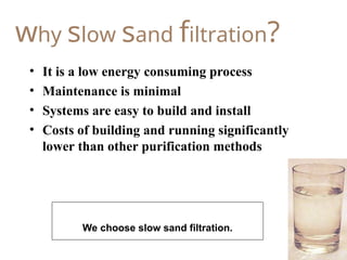 19
why slow sand filtration?
• It is a low energy consuming process
• Maintenance is minimal
• Systems are easy to build and install
• Costs of building and running significantly
lower than other purification methods
We choose slow sand filtration.
 
