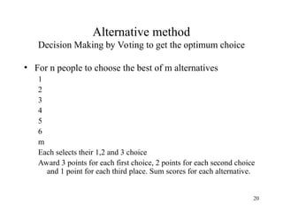 20
Alternative method
Decision Making by Voting to get the optimum choice
• For n people to choose the best of m alternatives
1
2
3
4
5
6
m
Each selects their 1,2 and 3 choice
Award 3 points for each first choice, 2 points for each second choice
and 1 point for each third place. Sum scores for each alternative.
 
