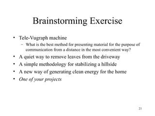21
Brainstorming Exercise
• Tele-Vugraph machine
– What is the best method for presenting material for the purpose of
communication from a distance in the most convenient way?
• A quiet way to remove leaves from the driveway
• A simple methodology for stabilizing a hillside
• A new way of generating clean energy for the home
• One of your projects
 