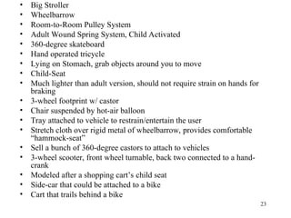 23
• Big Stroller
• Wheelbarrow
• Room-to-Room Pulley System
• Adult Wound Spring System, Child Activated
• 360-degree skateboard
• Hand operated tricycle
• Lying on Stomach, grab objects around you to move
• Child-Seat
• Much lighter than adult version, should not require strain on hands for
braking
• 3-wheel footprint w/ castor
• Chair suspended by hot-air balloon
• Tray attached to vehicle to restrain/entertain the user
• Stretch cloth over rigid metal of wheelbarrow, provides comfortable
“hammock-seat”
• Sell a bunch of 360-degree castors to attach to vehicles
• 3-wheel scooter, front wheel turnable, back two connected to a hand-
crank
• Modeled after a shopping cart’s child seat
• Side-car that could be attached to a bike
• Cart that trails behind a bike
 
