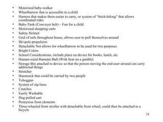 24
• Motorized baby-walker
• Wheelbarrow that is accessible to a child
• Harness that makes them easier to carry, or system of “hitch-hiking” that allows
coordinated rides
• Baby-Tank (Conveyer belt) – Fun for a child
• Motorized shopping carts
• Safety Helmet
• Grid of rails throughout house, allows user to pull themselves around
• Ski-pole propulsion
• Detachable Net allows for wheelbarrow to be used for two purposes
• Bright Colors
• School Considerations, include place on device for books, lunch, etc.
• Human-sized Hamster Ball (With Seat on a gimble)
• Storage Bin attached to device so that the person moving the end-user around can carry
additional things
• Stretcher
• Hammock that could be carried by two people
• Toboggan
• System of zip-lines
• Crutches
• Easily Washable
• Dog-pulled cart
• Protection from elements
• Three-wheeled front stroller with detachable front wheel, could then be attached to a
bicycle
 