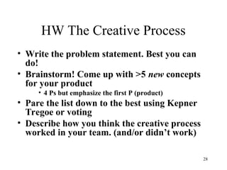 28
HW The Creative Process
• Write the problem statement. Best you can
do!
• Brainstorm! Come up with >5 new concepts
for your product
• 4 Ps but emphasize the first P (product)
• Pare the list down to the best using Kepner
Tregoe or voting
• Describe how you think the creative process
worked in your team. (and/or didn’t work)
 