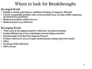 4
Where to look for Breakthroughs
Developed World
• Rapidly evolving underlying or enabling technology (Computers, Biotech)
• Clearly recognizable problem with current products (e.g. air bags, traffic congestion,
personal device profusion)
• Bottleneck products (clothes dryers)
• Bottleneck parts (e.g. batteries)
Developing World
• Niche areas in developing countries which have not gotten attention
• Exploit diffusion lag of new technologies into developing countries
• Breakthrough in Product Development Process?
• Product which serve areas of rapid social/economic change (meet new needs)
• Other
• Involving NGOs effectively
• 100% barrier
 