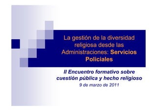La gestión de la diversidad
       religiosa desde las
  Administraciones: Servicios
            Policiales

  II Encuentro formativo sobre
cuestión pública y hecho religioso
         9 de marzo de 2011
 