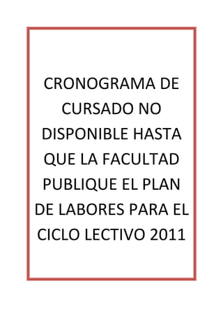  
 CRONOGRAMA DE 
    CURSADO NO 
 DISPONIBLE HASTA 
 QUE LA FACULTAD 
 PUBLIQUE EL PLAN 
DE LABORES PARA EL 
CICLO LECTIVO 2011 
          
 