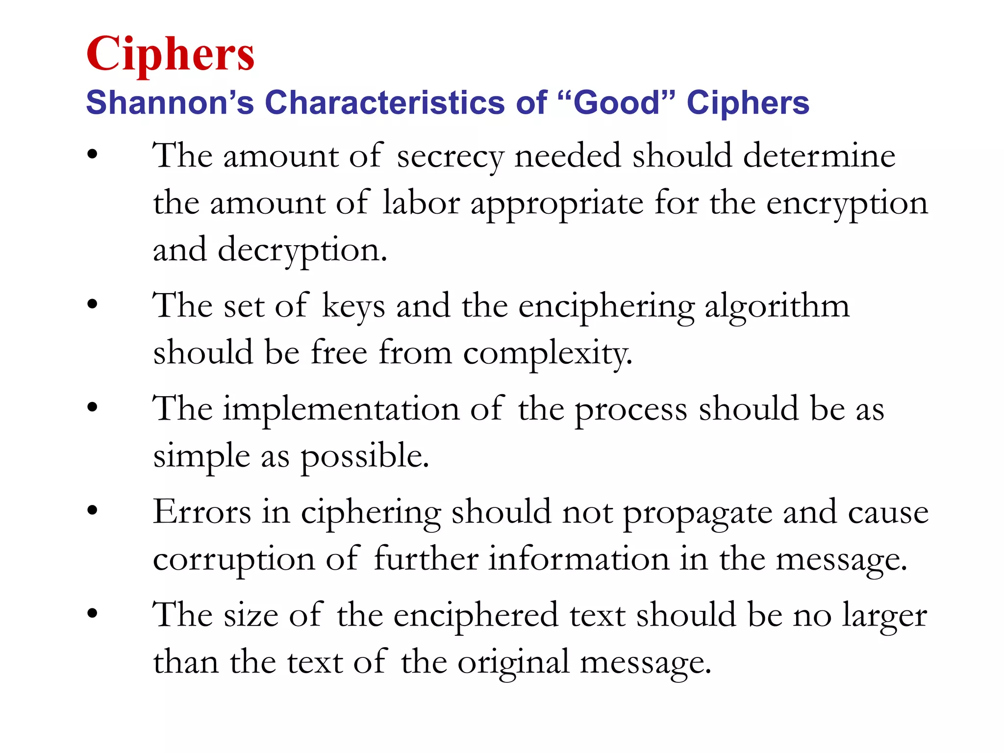 • The amount of secrecy needed should determine
the amount of labor appropriate for the encryption
and decryption.
• The set of keys and the enciphering algorithm
should be free from complexity.
• The implementation of the process should be as
simple as possible.
• Errors in ciphering should not propagate and cause
corruption of further information in the message.
• The size of the enciphered text should be no larger
than the text of the original message.
Ciphers
Shannon’s Characteristics of “Good” Ciphers
 