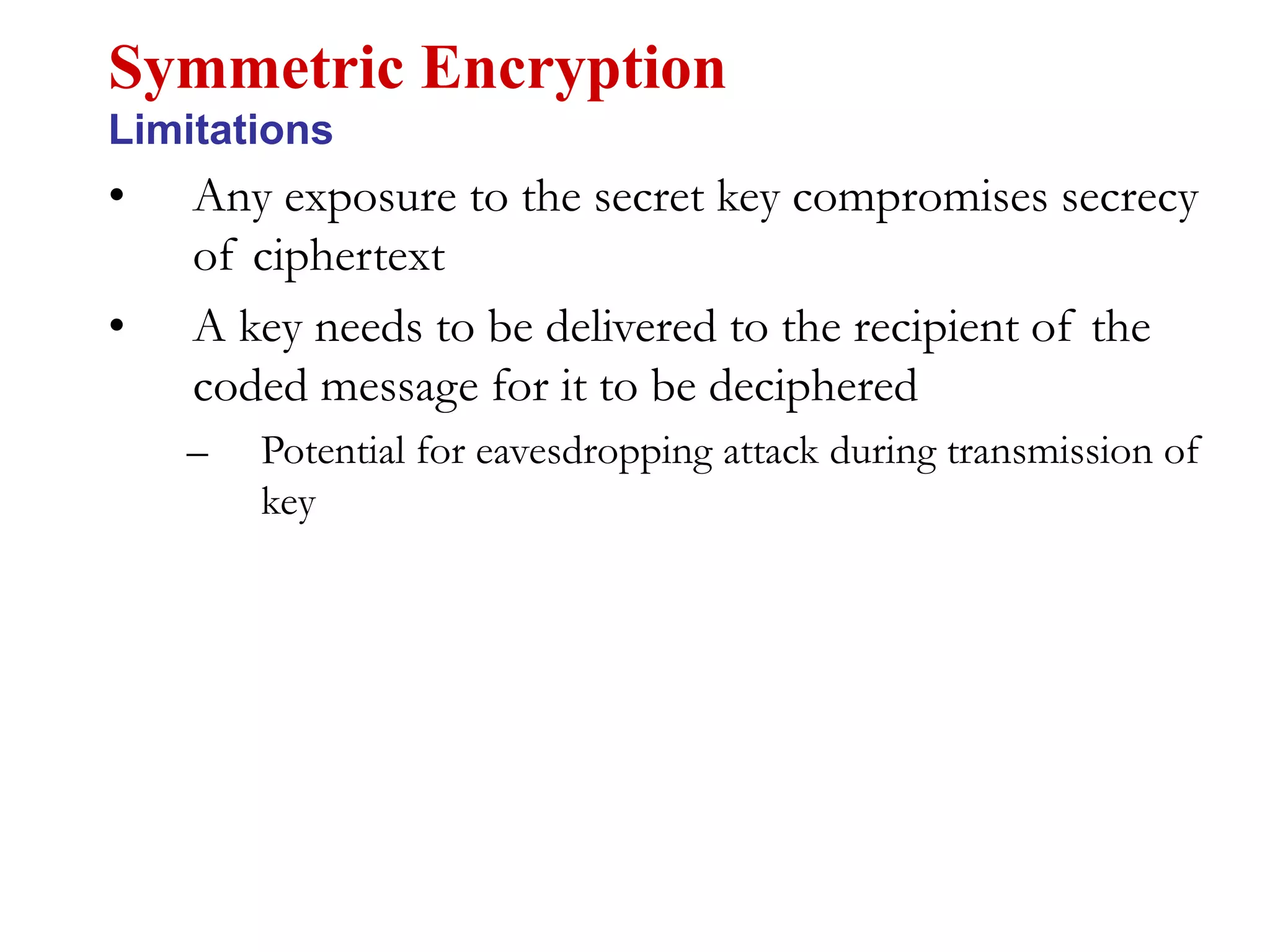 • Any exposure to the secret key compromises secrecy
of ciphertext
• A key needs to be delivered to the recipient of the
coded message for it to be deciphered
– Potential for eavesdropping attack during transmission of
key
Symmetric Encryption
Limitations
 
