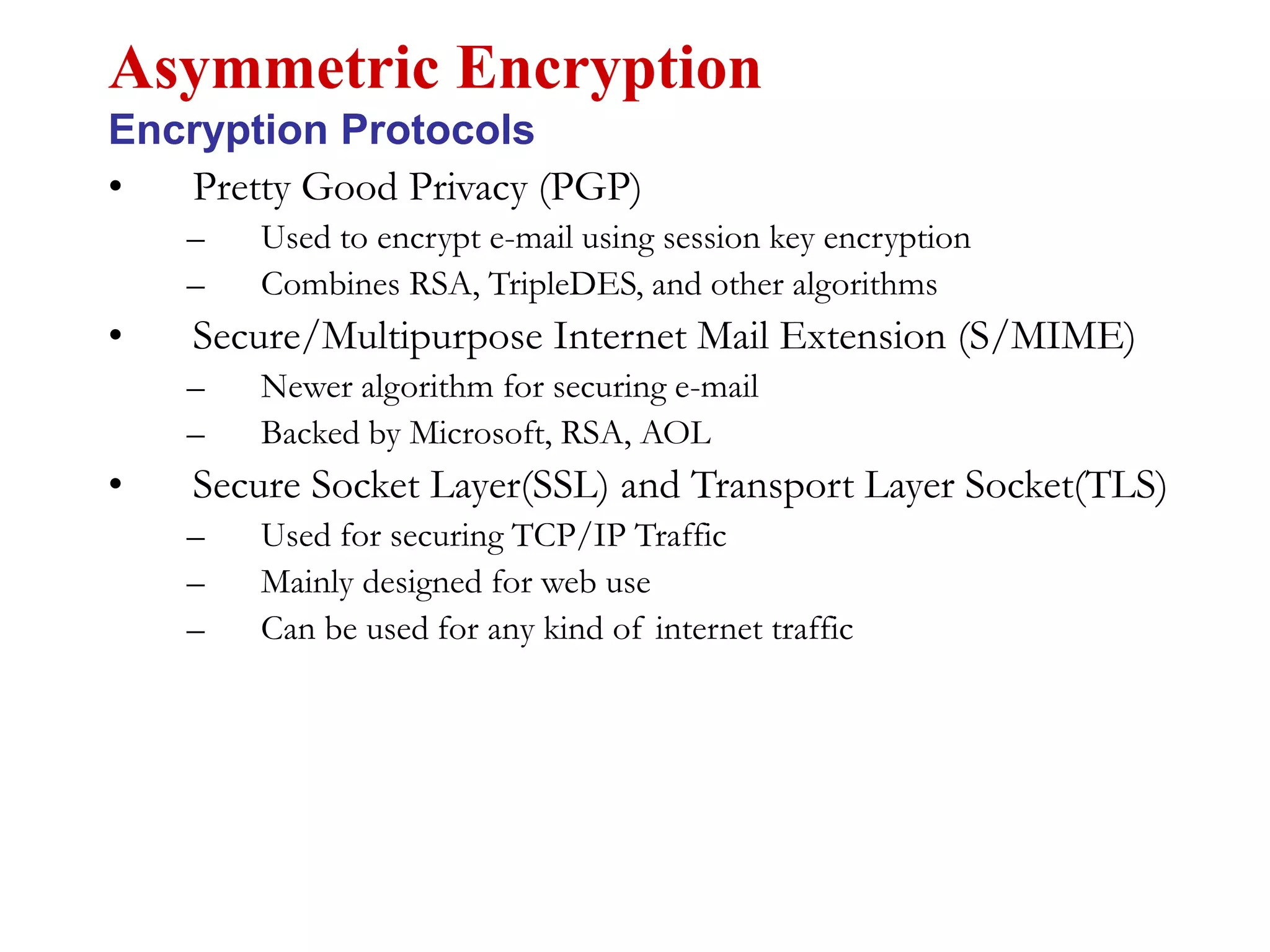 • Pretty Good Privacy (PGP)
– Used to encrypt e-mail using session key encryption
– Combines RSA, TripleDES, and other algorithms
• Secure/Multipurpose Internet Mail Extension (S/MIME)
– Newer algorithm for securing e-mail
– Backed by Microsoft, RSA, AOL
• Secure Socket Layer(SSL) and Transport Layer Socket(TLS)
– Used for securing TCP/IP Traffic
– Mainly designed for web use
– Can be used for any kind of internet traffic
Asymmetric Encryption
Encryption Protocols
 