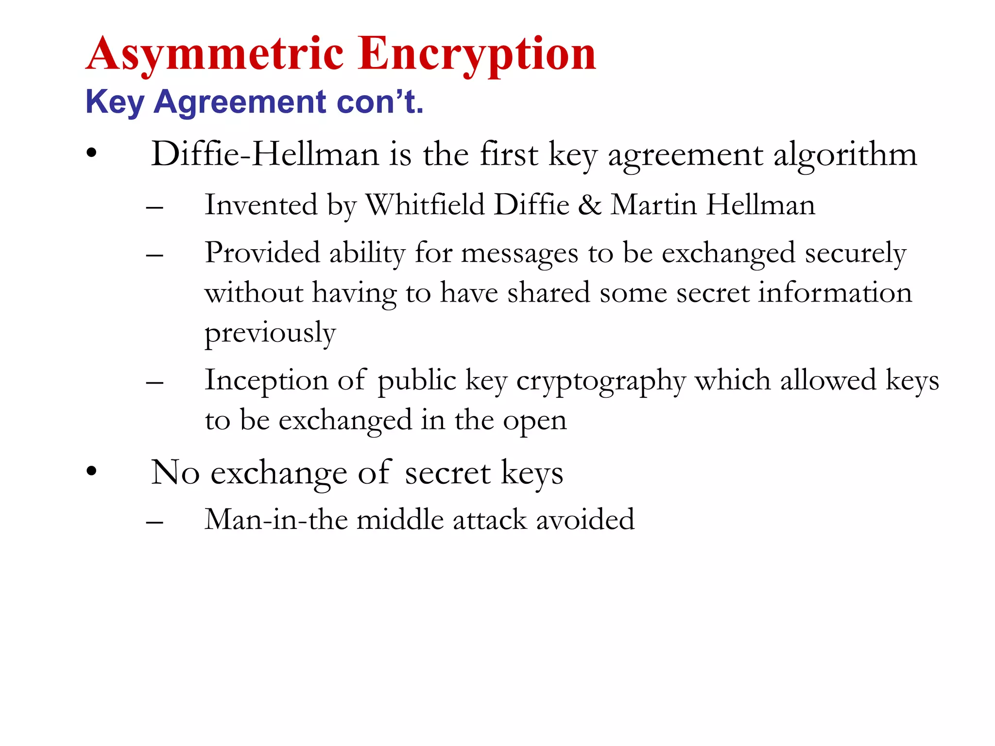 • Diffie-Hellman is the first key agreement algorithm
– Invented by Whitfield Diffie & Martin Hellman
– Provided ability for messages to be exchanged securely
without having to have shared some secret information
previously
– Inception of public key cryptography which allowed keys
to be exchanged in the open
• No exchange of secret keys
– Man-in-the middle attack avoided
Asymmetric Encryption
Key Agreement con’t.
 