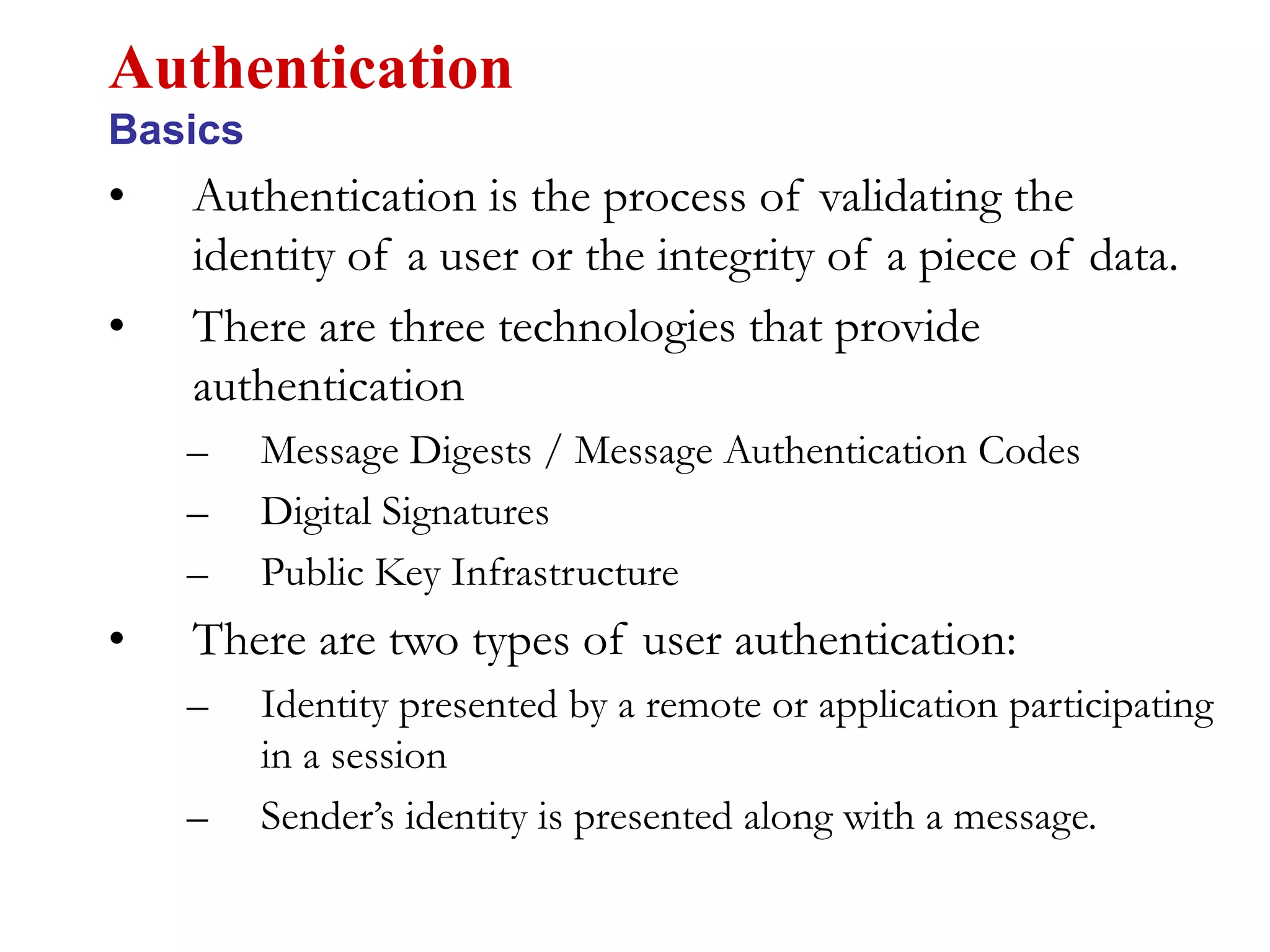 • Authentication is the process of validating the
identity of a user or the integrity of a piece of data.
• There are three technologies that provide
authentication
– Message Digests / Message Authentication Codes
– Digital Signatures
– Public Key Infrastructure
• There are two types of user authentication:
– Identity presented by a remote or application participating
in a session
– Sender’s identity is presented along with a message.
Authentication
Basics
 