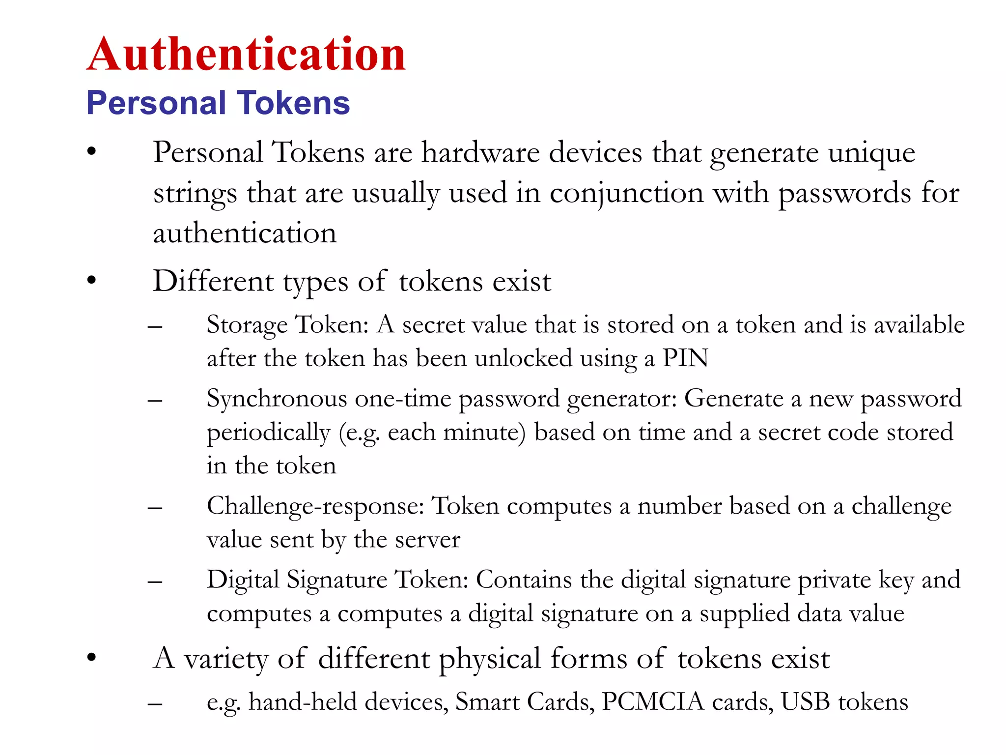 • Personal Tokens are hardware devices that generate unique
strings that are usually used in conjunction with passwords for
authentication
• Different types of tokens exist
– Storage Token: A secret value that is stored on a token and is available
after the token has been unlocked using a PIN
– Synchronous one-time password generator: Generate a new password
periodically (e.g. each minute) based on time and a secret code stored
in the token
– Challenge-response: Token computes a number based on a challenge
value sent by the server
– Digital Signature Token: Contains the digital signature private key and
computes a computes a digital signature on a supplied data value
• A variety of different physical forms of tokens exist
– e.g. hand-held devices, Smart Cards, PCMCIA cards, USB tokens
Authentication
Personal Tokens
 