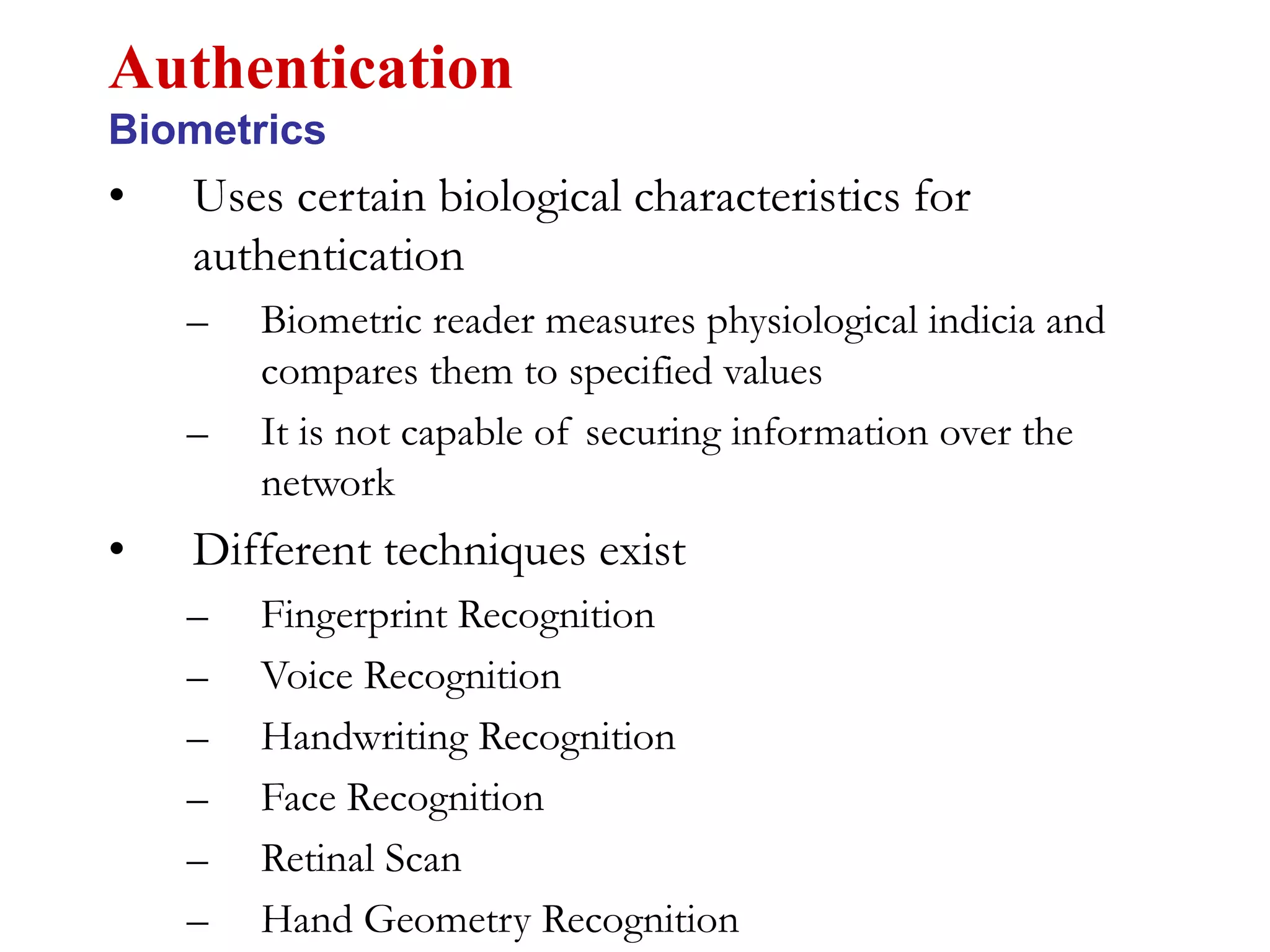 • Uses certain biological characteristics for
authentication
– Biometric reader measures physiological indicia and
compares them to specified values
– It is not capable of securing information over the
network
• Different techniques exist
– Fingerprint Recognition
– Voice Recognition
– Handwriting Recognition
– Face Recognition
– Retinal Scan
– Hand Geometry Recognition
Authentication
Biometrics
 